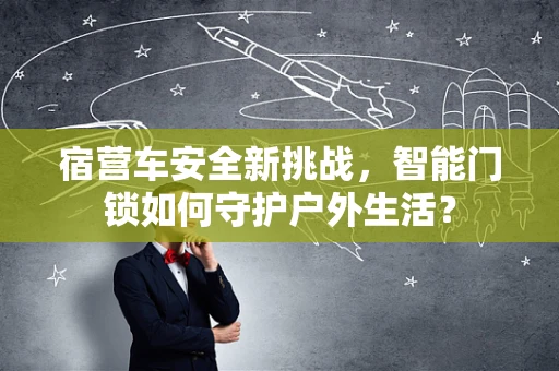 宿营车安全新挑战，智能门锁如何守护户外生活？