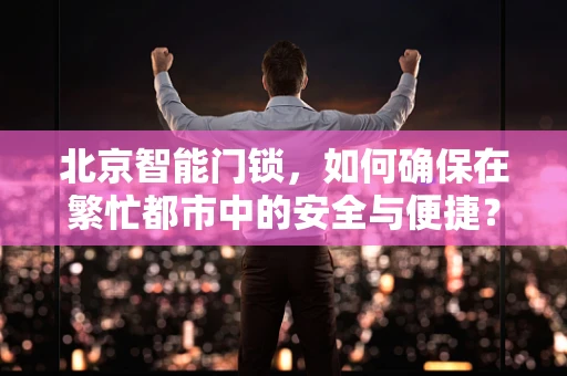 北京智能门锁，如何确保在繁忙都市中的安全与便捷？