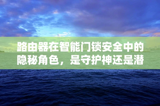 路由器在智能门锁安全中的隐秘角色，是守护神还是潜在威胁？