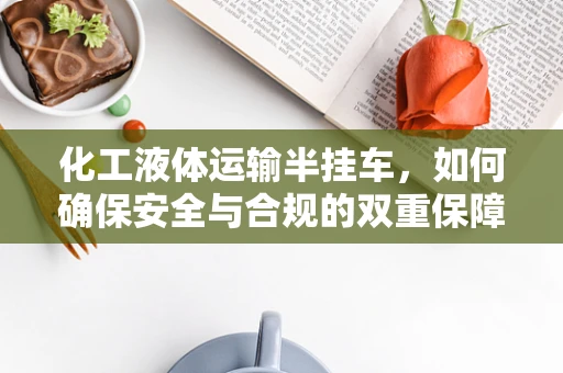 化工液体运输半挂车，如何确保安全与合规的双重保障？