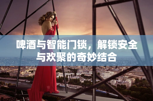 啤酒与智能门锁，解锁安全与欢聚的奇妙结合