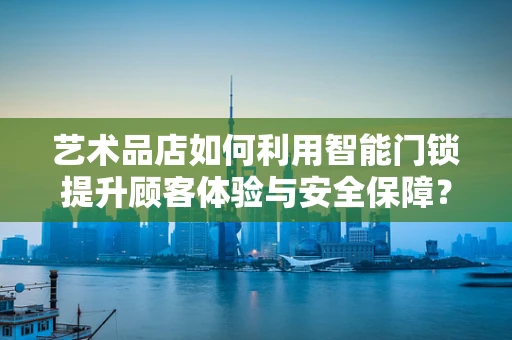 艺术品店如何利用智能门锁提升顾客体验与安全保障？