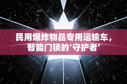 民用爆炸物品专用运输车，智能门锁的‘守护者’
