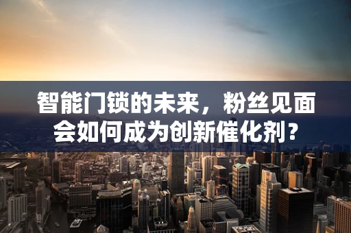 智能门锁的未来，粉丝见面会如何成为创新催化剂？