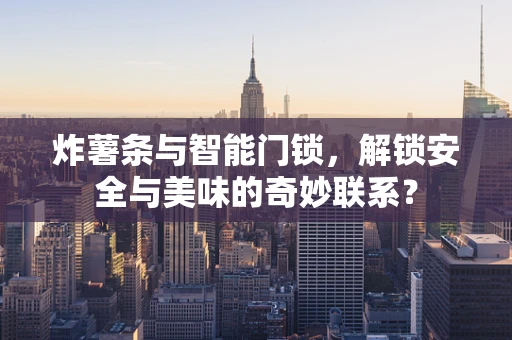 炸薯条与智能门锁，解锁安全与美味的奇妙联系？
