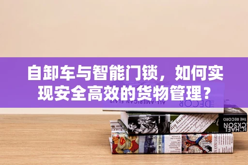 自卸车与智能门锁，如何实现安全高效的货物管理？