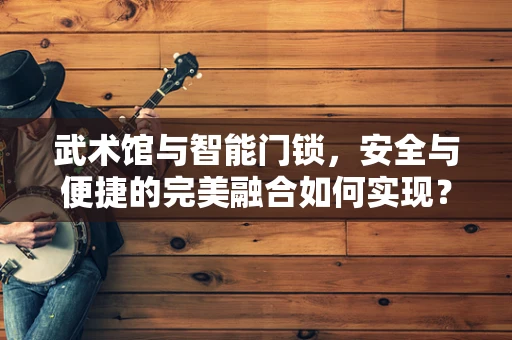 武术馆与智能门锁，安全与便捷的完美融合如何实现？