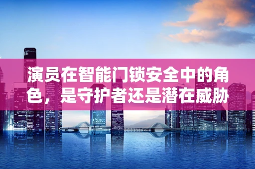 演员在智能门锁安全中的角色，是守护者还是潜在威胁？