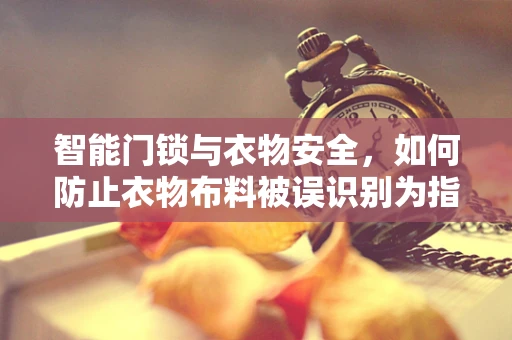 智能门锁与衣物安全，如何防止衣物布料被误识别为指纹？