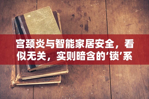 宫颈炎与智能家居安全，看似无关，实则暗含的‘锁’系逻辑