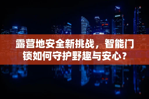 露营地安全新挑战，智能门锁如何守护野趣与安心？