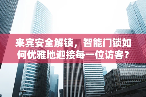 来宾安全解锁，智能门锁如何优雅地迎接每一位访客？
