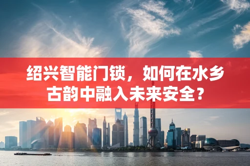 绍兴智能门锁，如何在水乡古韵中融入未来安全？
