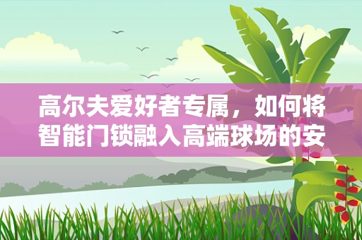 高尔夫爱好者专属，如何将智能门锁融入高端球场的安全守护？