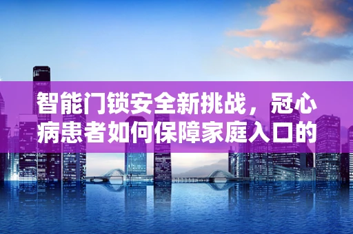 智能门锁安全新挑战，冠心病患者如何保障家庭入口的便捷与健康？