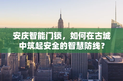 安庆智能门锁，如何在古城中筑起安全的智慧防线？