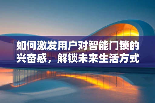 如何激发用户对智能门锁的兴奋感，解锁未来生活方式的钥匙？