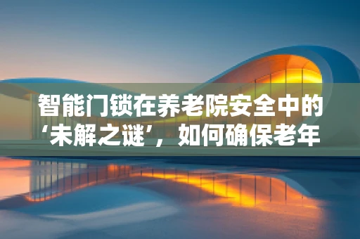 智能门锁在养老院安全中的‘未解之谜’，如何确保老年人的独立与安全？