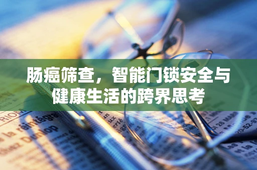 肠癌筛查，智能门锁安全与健康生活的跨界思考