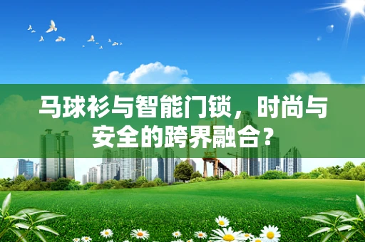 马球衫与智能门锁，时尚与安全的跨界融合？