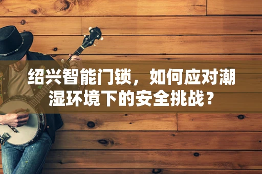 绍兴智能门锁，如何应对潮湿环境下的安全挑战？