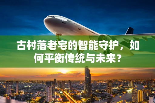 古村落老宅的智能守护，如何平衡传统与未来？