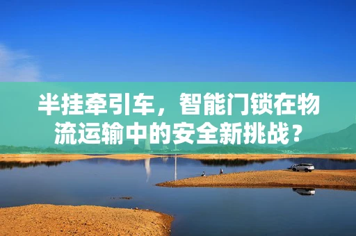 半挂牵引车，智能门锁在物流运输中的安全新挑战？