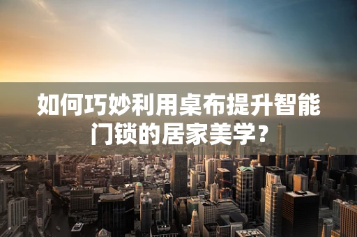 如何巧妙利用桌布提升智能门锁的居家美学？