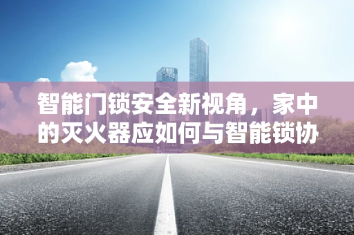 智能门锁安全新视角，家中的灭火器应如何与智能锁协同工作？