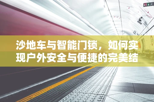 沙地车与智能门锁，如何实现户外安全与便捷的完美结合？