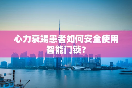 心力衰竭患者如何安全使用智能门锁？