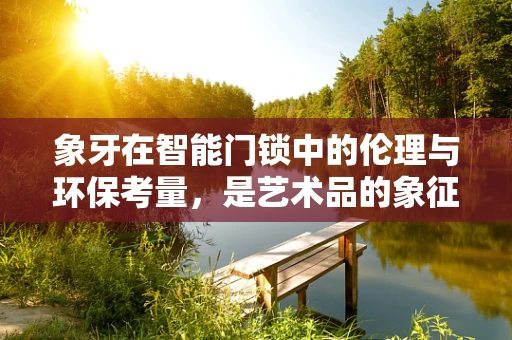 象牙在智能门锁中的伦理与环保考量，是艺术品的象征，还是可持续发展的障碍？