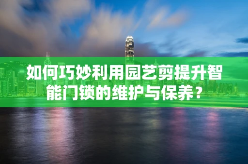 如何巧妙利用园艺剪提升智能门锁的维护与保养？
