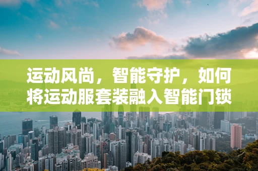 运动风尚，智能守护，如何将运动服套装融入智能门锁的时尚潮流？