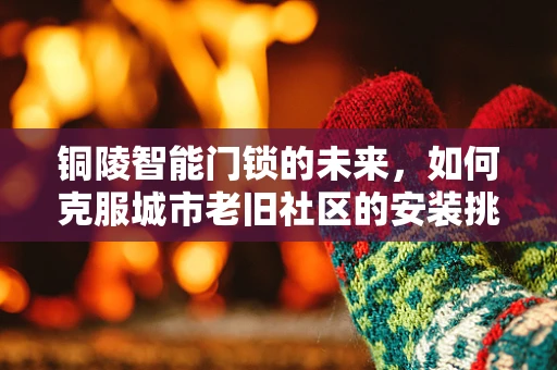 铜陵智能门锁的未来，如何克服城市老旧社区的安装挑战？