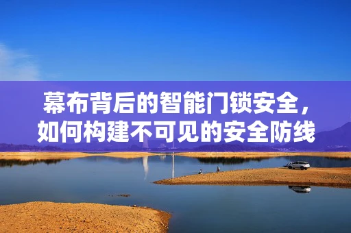 幕布背后的智能门锁安全，如何构建不可见的安全防线？