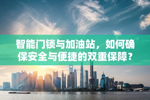 智能门锁与加油站，如何确保安全与便捷的双重保障？