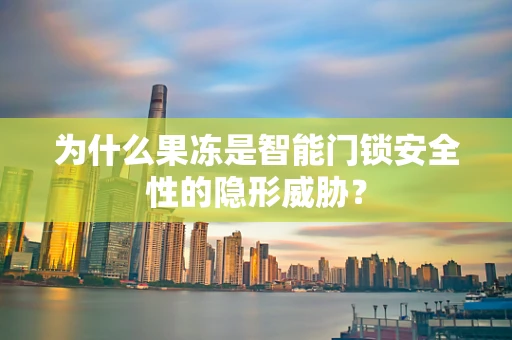 为什么果冻是智能门锁安全性的隐形威胁？