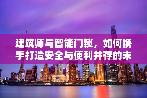 建筑师与智能门锁，如何携手打造安全与便利并存的未来住宅？