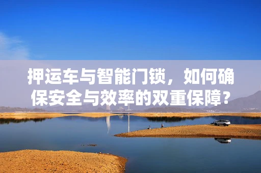 押运车与智能门锁，如何确保安全与效率的双重保障？