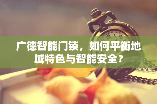 广德智能门锁，如何平衡地域特色与智能安全？