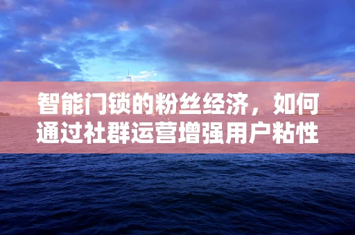 智能门锁的粉丝经济，如何通过社群运营增强用户粘性与品牌忠诚度？