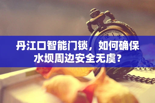 丹江口智能门锁，如何确保水坝周边安全无虞？