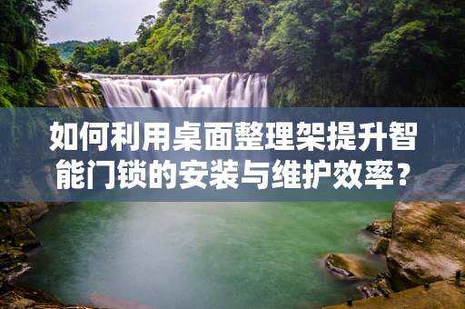 如何利用桌面整理架提升智能门锁的安装与维护效率？