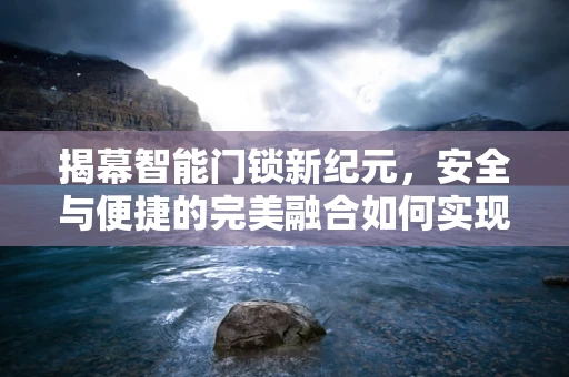 揭幕智能门锁新纪元，安全与便捷的完美融合如何实现？