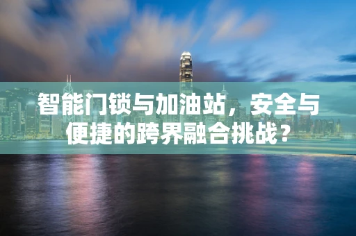 智能门锁与加油站，安全与便捷的跨界融合挑战？