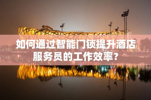 如何通过智能门锁提升酒店服务员的工作效率？