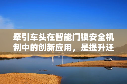 牵引车头在智能门锁安全机制中的创新应用，是提升还是过度设计？