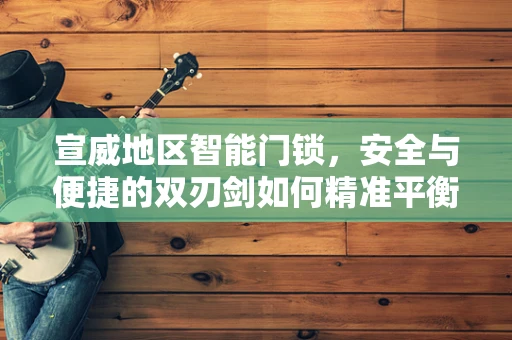 宣威地区智能门锁，安全与便捷的双刃剑如何精准平衡？