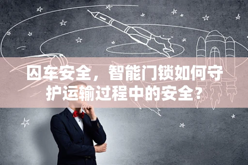 囚车安全，智能门锁如何守护运输过程中的安全？